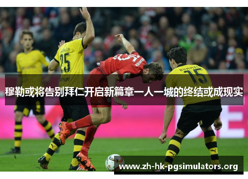 穆勒或将告别拜仁开启新篇章一人一城的终结或成现实
