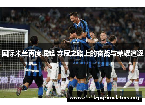 国际米兰再度崛起 夺冠之路上的奋战与荣耀追逐