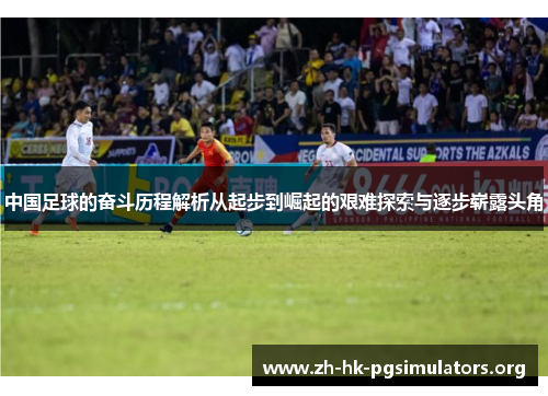 中国足球的奋斗历程解析从起步到崛起的艰难探索与逐步崭露头角