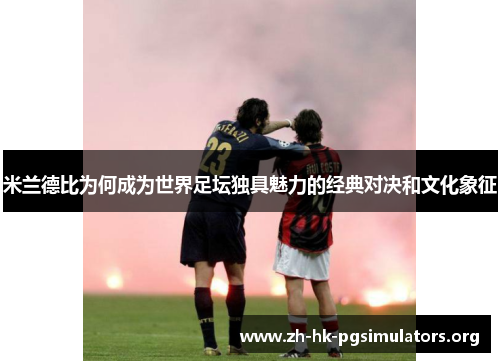 米兰德比为何成为世界足坛独具魅力的经典对决和文化象征