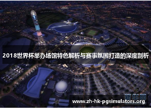 2018世界杯举办场馆特色解析与赛事氛围打造的深度剖析