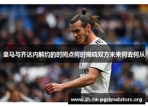 皇马与齐达内解约的时间点何时揭晓双方未来何去何从