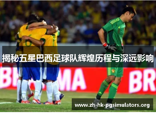 揭秘五星巴西足球队辉煌历程与深远影响