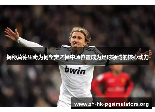 揭秘莫德里奇为何坚定选择中场位置成为足球领域的核心动力