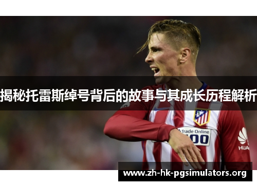 揭秘托雷斯绰号背后的故事与其成长历程解析