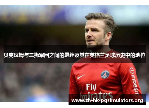 贝克汉姆与三狮军团之间的羁绊及其在英格兰足球历史中的地位
