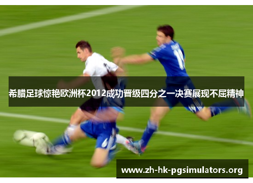 希腊足球惊艳欧洲杯2012成功晋级四分之一决赛展现不屈精神